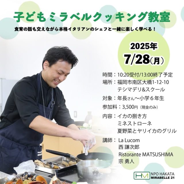 .
 【子どもミラベルクッキング教室参加者募集‼︎】

本格イタリアンのシェフと楽しく学べる
お子様向け料理教室の参加者を募集いたします🥳

料理教室を通して子どもたちに料理の楽しさ
食事の大切さを感じてもらいたい
食材の知識に興味を持ってもらいたい！という思いから
博多ミラベル21に所属するシェフを代表して
2名のシェフが講師を務めます🧑‍🍳

■予約方法

各店舗にてお申し込み頂くか
Instagramで「NPO法人博多ミラベル21」をフォローいただき
DMにメッセージを送って下さい。

その際、参加を希望されるお子様のお名前と年齢
保護者の氏名と電話番号の記載をお願いいたします。

https://hakata-mirabelle.com

※その後こちらからの返信をもって
ご予約確定とさせていただきます。

予約にあたっては下記の注意事項を
ご確認いただきますようお願いいたします🙇‍♀️

ーーーーーーーーーーーーーーーーー

⚠️子ども料理教室 ご参加にあたっての注意事項 🍴

安全で楽しい教室にするために
以下の事項を必ずご確認ください。

・サンダルやクロックス不可
（スニーカーなど、かかとのある靴でお越しください）

・手拭きタオル、三角巾、エプロンをご用意ください

・集合時間は厳守でお願いいたします
（遅れると参加できない場合があります）

・保護者の方の付き添いはできません
（お子さまのみの参加です）

・当日のキャンセルはご遠慮ください（材料準備の都合上）

・当日、受付にて「お子さまの氏名・電話番号」をご記入いただきます

・教室中に撮影した写真をInstagram等SNSに
投稿する場合がございます。
顔出し可否を受付時に確認させていただきます

・受付時間：10:20　お迎え時間：12:50（時間厳守でお願いします）

・お支払いは【現金のみ】です。
お釣りのいらないようご準備をお願いいたします。

ご理解・ご協力のほど、よろしくお願いいたします。
